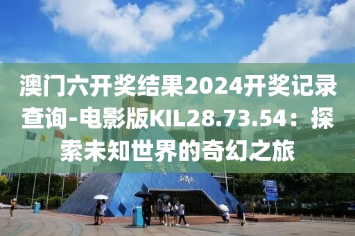 澳门六开奖结果2024开奖记录查询-电影版KIL28.73.54：探索未知世界的奇幻之旅