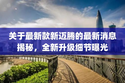 关于最新款新迈腾的最新消息揭秘，全新升级细节曝光