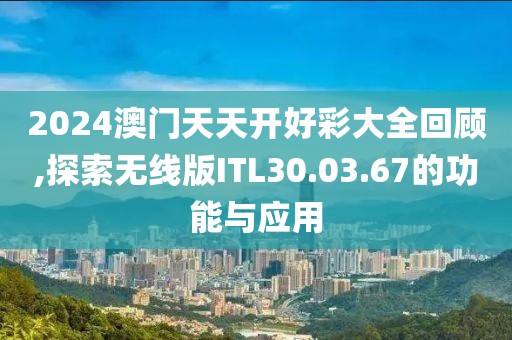 2024澳门天天开好彩大全回顾,探索无线版ITL30.03.67的功能与应用