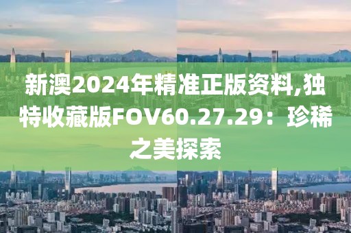 新澳2024年精准正版资料,独特收藏版FOV60.27.29：珍稀之美探索