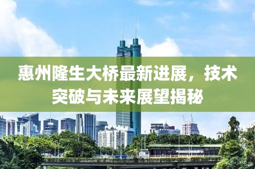惠州隆生大桥最新进展，技术突破与未来展望揭秘