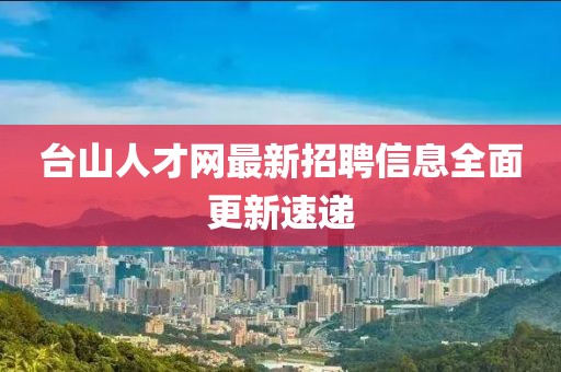 台山人才网最新招聘信息全面更新速递