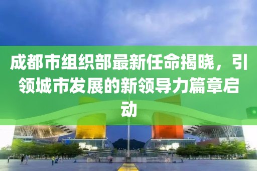 成都市组织部最新任命揭晓，引领城市发展的新领导力篇章启动
