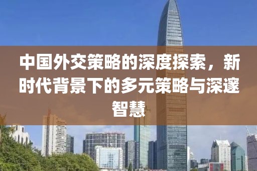 中国外交策略的深度探索，新时代背景下的多元策略与深邃智慧