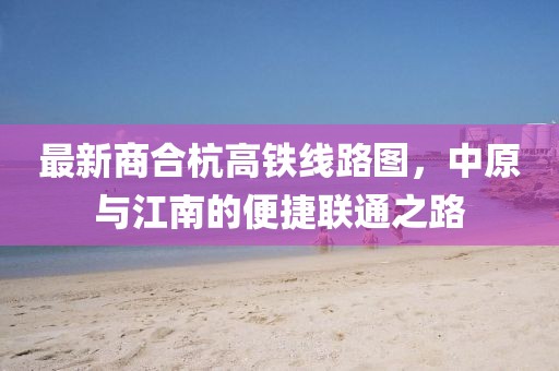 最新商合杭高铁线路图，中原与江南的便捷联通之路