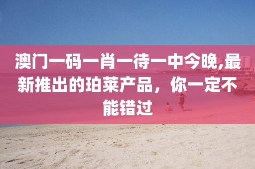 澳门一码一肖一待一中今晚,最新推出的珀莱产品，你一定不能错过