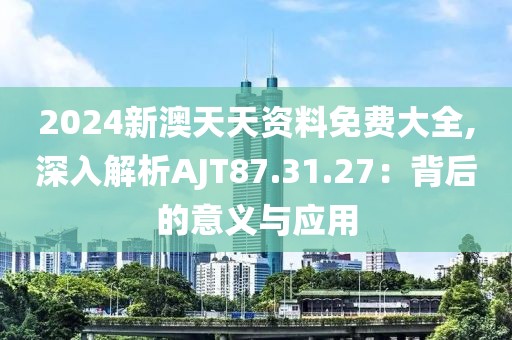 2024新澳天天资料免费大全,深入解析AJT87.31.27：背后的意义与应用