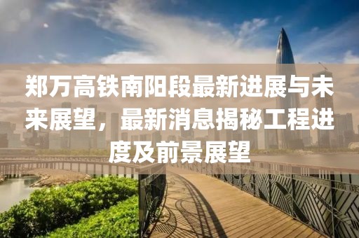 郑万高铁南阳段最新进展与未来展望，最新消息揭秘工程进度及前景展望