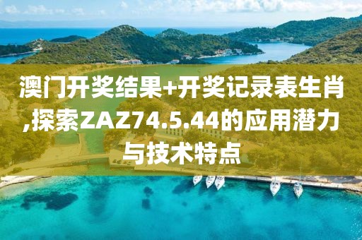 澳门开奖结果+开奖记录表生肖,探索ZAZ74.5.44的应用潜力与技术特点