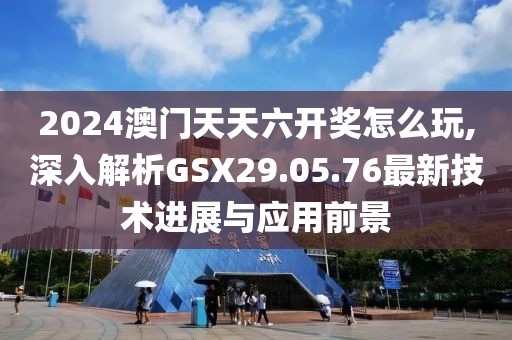 2024澳门天天六开奖怎么玩,深入解析GSX29.05.76最新技术进展与应用前景