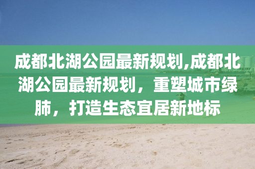 成都北湖公园最新规划,成都北湖公园最新规划，重塑城市绿肺，打造生态宜居新地标