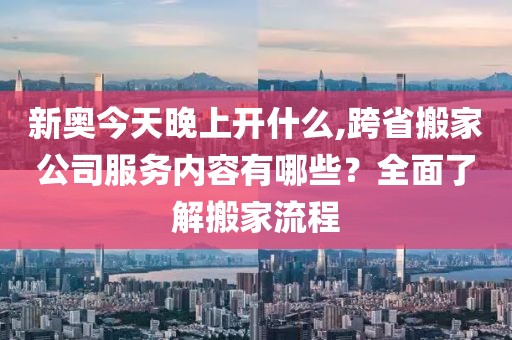 新奥今天晚上开什么,跨省搬家公司服务内容有哪些？全面了解搬家流程