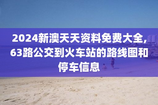2024新澳天天资料免费大全,63路公交到火车站的路线图和停车信息