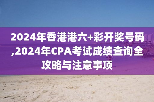 2024年香港港六+彩开奖号码,2024年CPA考试成绩查询全攻略与注意事项