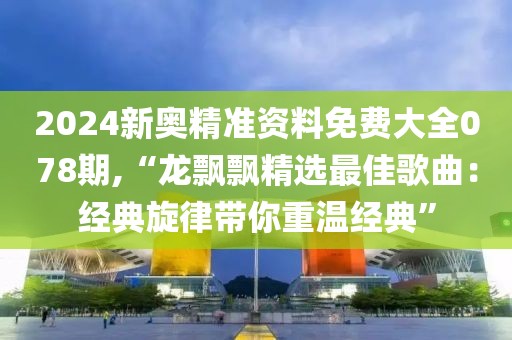 2024新奥精准资料免费大全078期,“龙飘飘精选最佳歌曲：经典旋律带你重温经典”