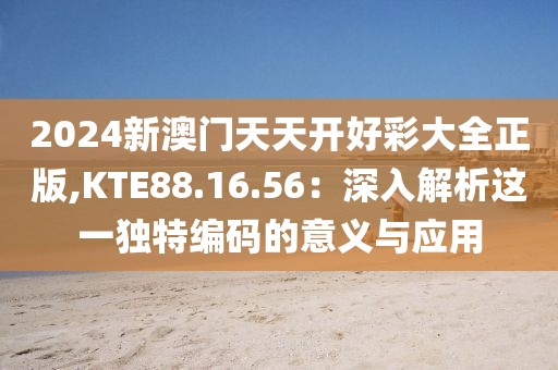 2024新澳门天天开好彩大全正版,KTE88.16.56：深入解析这一独特编码的意义与应用