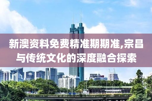 新澳资料免费精准期期准,宗昌与传统文化的深度融合探索