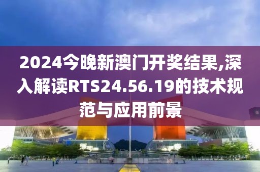 2024今晚新澳门开奖结果,深入解读RTS24.56.19的技术规范与应用前景