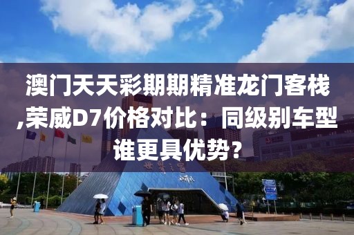 澳门天天彩期期精准龙门客栈,荣威D7价格对比：同级别车型谁更具优势？