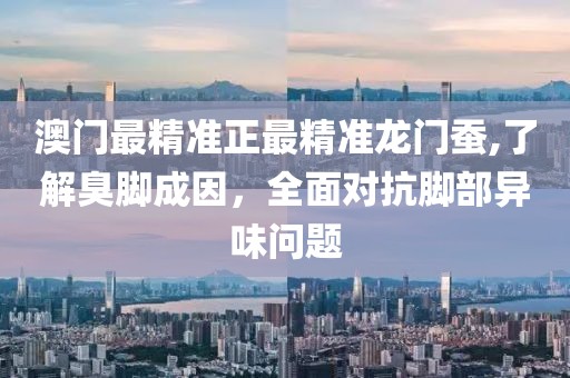 澳门最精准正最精准龙门蚕,了解臭脚成因，全面对抗脚部异味问题