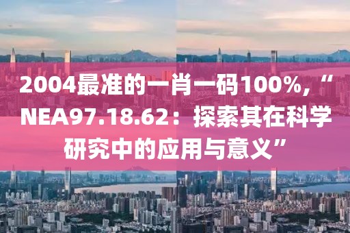 2004最准的一肖一码100%,“NEA97.18.62：探索其在科学研究中的应用与意义”
