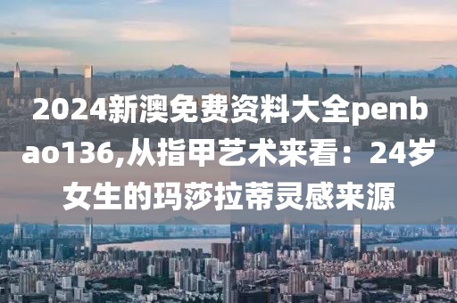 2024新澳免费资料大全penbao136,从指甲艺术来看：24岁女生的玛莎拉蒂灵感来源