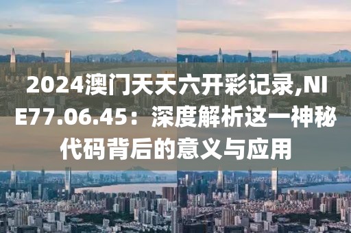 2024澳门天天六开彩记录,NIE77.06.45：深度解析这一神秘代码背后的意义与应用