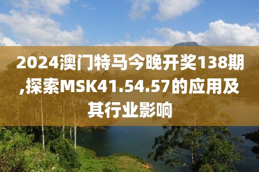 2024澳门特马今晚开奖138期,探索MSK41.54.57的应用及其行业影响