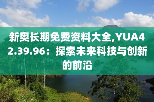 新奥长期免费资料大全,YUA42.39.96：探索未来科技与创新的前沿