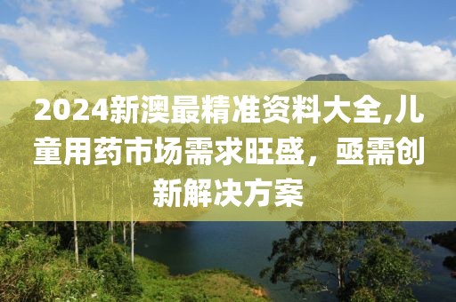2024新澳最精准资料大全,儿童用药市场需求旺盛，亟需创新解决方案