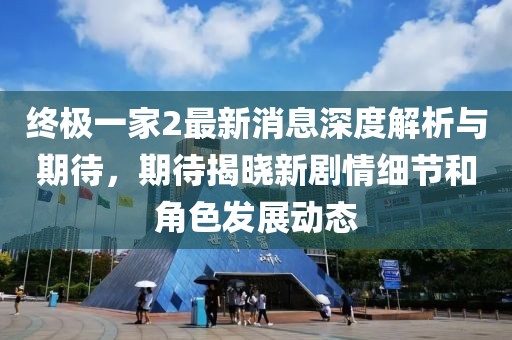 终极一家2最新消息深度解析与期待，期待揭晓新剧情细节和角色发展动态