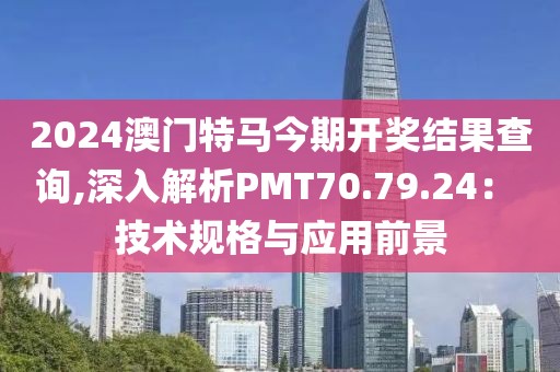 2024澳门特马今期开奖结果查询,深入解析PMT70.79.24： 技术规格与应用前景