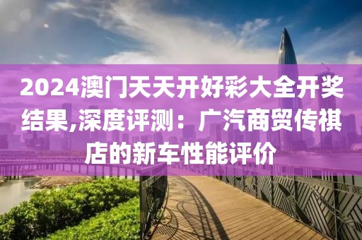 2024澳门天天开好彩大全开奖结果,深度评测：广汽商贸传祺店的新车性能评价