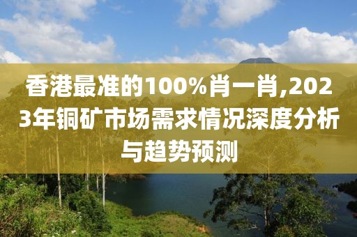 香港最准的100%肖一肖,2023年铜矿市场需求情况深度分析与趋势预测