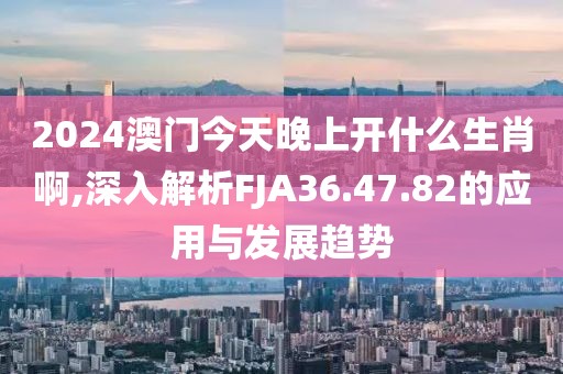 2024澳门今天晚上开什么生肖啊,深入解析FJA36.47.82的应用与发展趋势