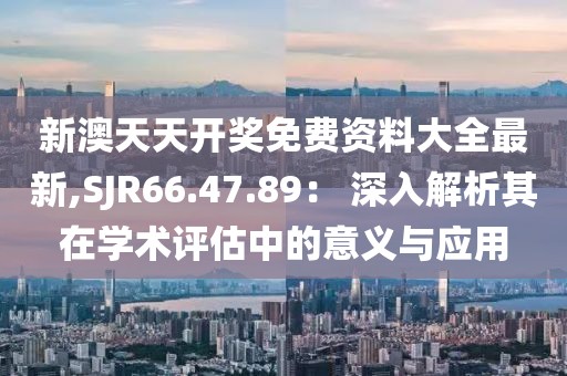 新澳天天开奖免费资料大全最新,SJR66.47.89： 深入解析其在学术评估中的意义与应用