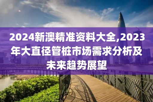 2024新澳精准资料大全,2023年大直径管桩市场需求分析及未来趋势展望
