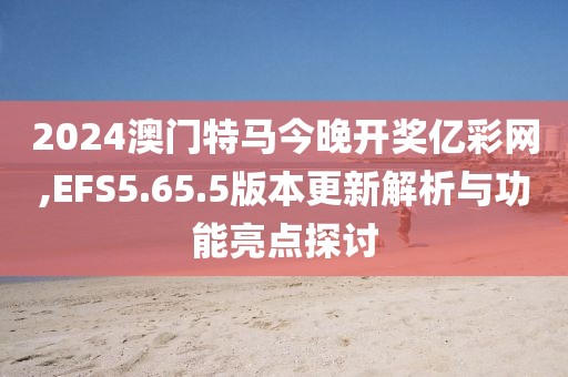 2024澳门特马今晚开奖亿彩网,EFS5.65.5版本更新解析与功能亮点探讨