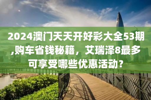 2024澳门天天开好彩大全53期,购车省钱秘籍，艾瑞泽8最多可享受哪些优惠活动？