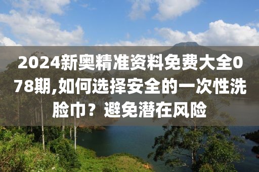 2024新奥精准资料免费大全078期,如何选择安全的一次性洗脸巾？避免潜在风险