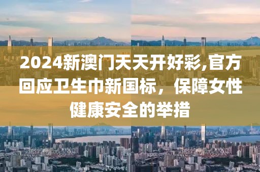 2024新澳门天天开好彩,官方回应卫生巾新国标，保障女性健康安全的举措