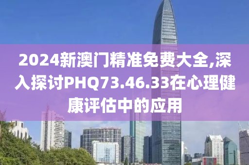 2024新澳门精准免费大全,深入探讨PHQ73.46.33在心理健康评估中的应用