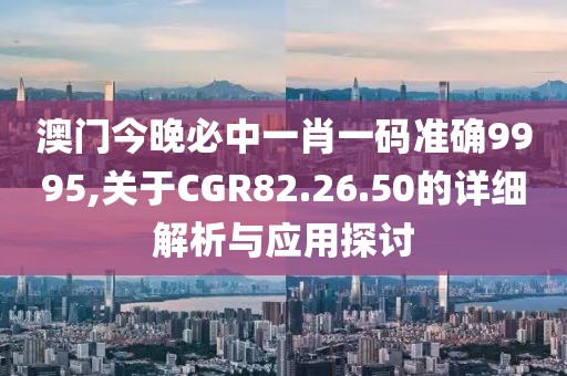 澳门今晚必中一肖一码准确9995,关于CGR82.26.50的详细解析与应用探讨