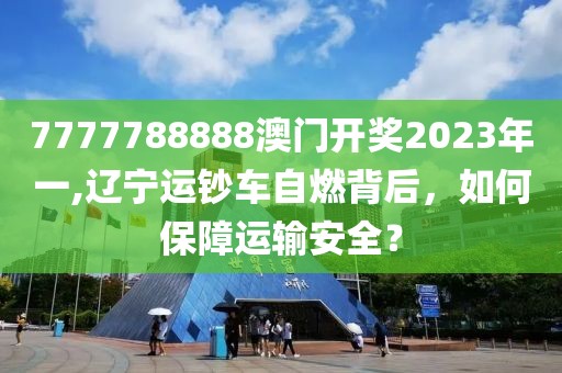7777788888澳门开奖2023年一,辽宁运钞车自燃背后，如何保障运输安全？