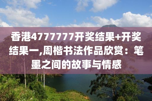 香港4777777开奖结果+开奖结果一,周楷书法作品欣赏：笔墨之间的故事与情感