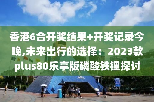 香港6合开奖结果+开奖记录今晚,未来出行的选择：2023款plus80乐享版磷酸铁锂探讨