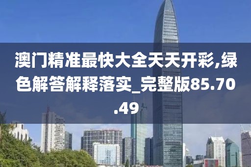 澳门精准最快大全天天开彩,绿色解答解释落实_完整版85.70.49