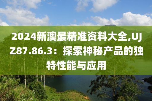 2024新澳最精准资料大全,UJZ87.86.3：探索神秘产品的独特性能与应用