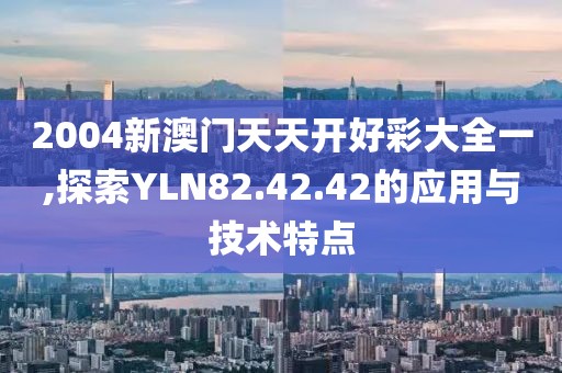 2004新澳门天天开好彩大全一,探索YLN82.42.42的应用与技术特点