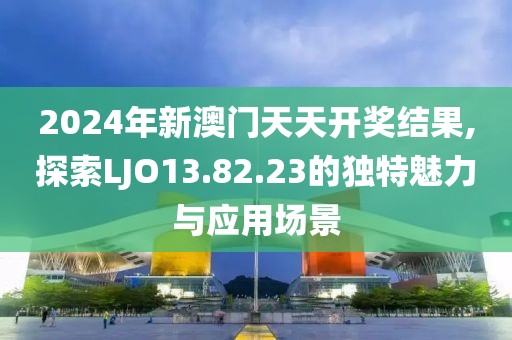 2024年新澳门天天开奖结果,探索LJO13.82.23的独特魅力与应用场景